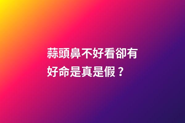 蒜頭鼻不好看卻有好命是真是假？